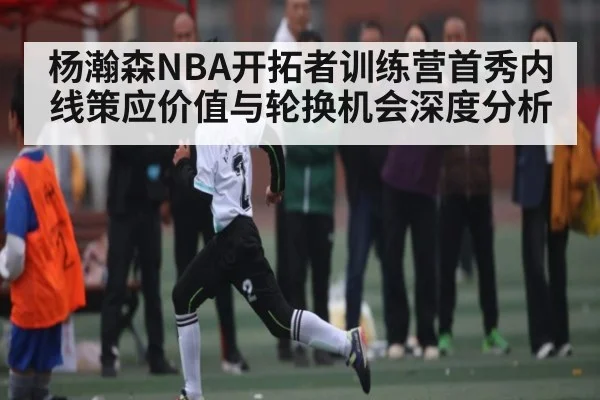 杨瀚森NBA开拓者训练营首秀内线策应价值与轮换机会深度分析
