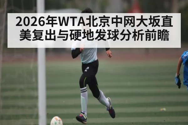 2026年WTA北京中网大坂直美复出与硬地发球分析前瞻