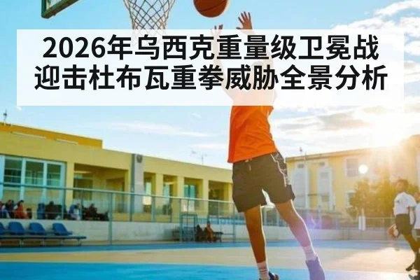 2026年乌西克重量级卫冕战迎击杜布瓦重拳威胁全景分析